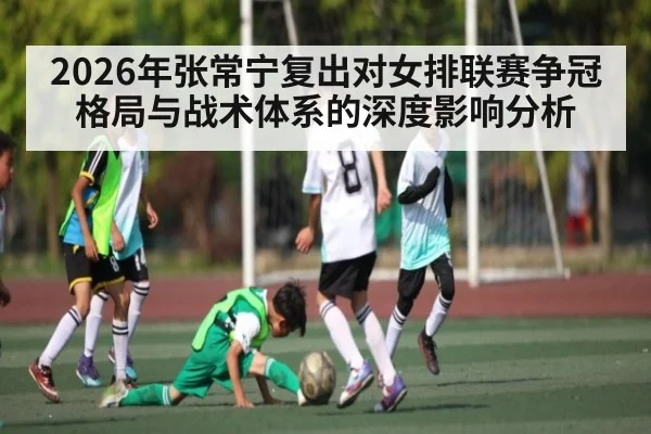 2026年张常宁复出对女排联赛争冠格局与战术体系的深度影响分析 | kaiyun